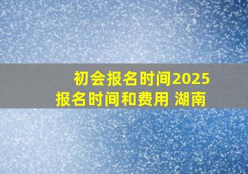 初会报名时间2025报名时间和费用 湖南